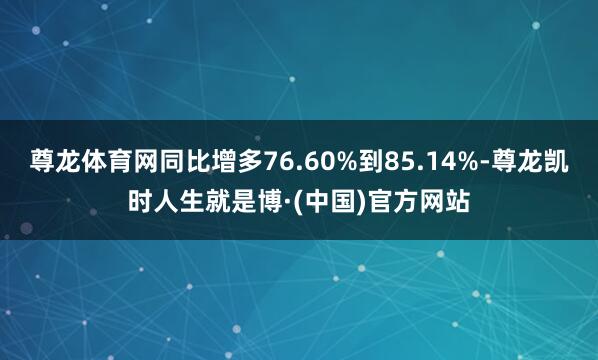 尊龙体育网同比增多76.60%到85.14%-尊龙凯时人生就是博·(中国)官方网站