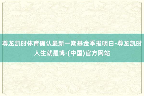 尊龙凯时体育确认最新一期基金季报明白-尊龙凯时人生就是博·(中国)官方网站