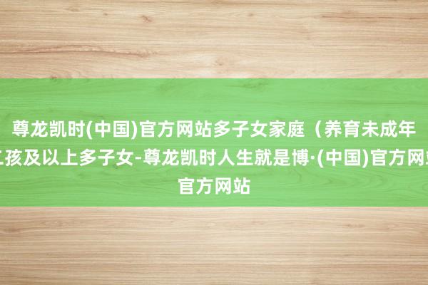 尊龙凯时(中国)官方网站多子女家庭（养育未成年二孩及以上多子女-尊龙凯时人生就是博·(中国)官方网站