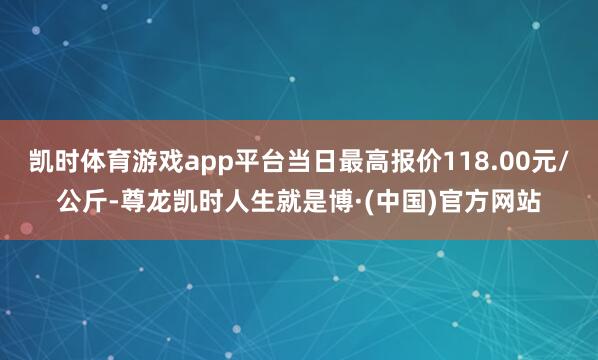 凯时体育游戏app平台当日最高报价118.00元/公斤-尊龙凯时人生就是博·(中国)官方网站
