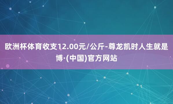 欧洲杯体育收支12.00元/公斤-尊龙凯时人生就是博·(中国)官方网站