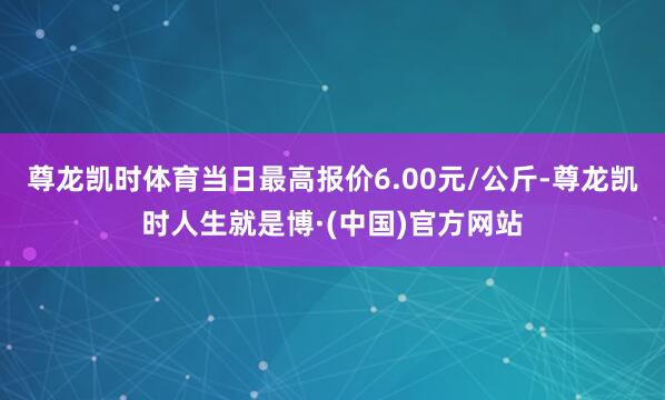 尊龙凯时体育当日最高报价6.00元/公斤-尊龙凯时人生就是博·(中国)官方网站