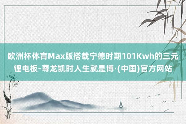 欧洲杯体育Max版搭载宁德时期101Kwh的三元锂电板-尊龙凯时人生就是博·(中国)官方网站