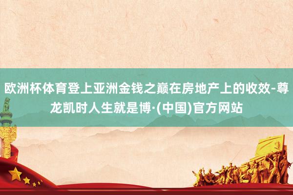 欧洲杯体育登上亚洲金钱之巅在房地产上的收效-尊龙凯时人生就是博·(中国)官方网站