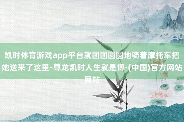 凯时体育游戏app平台就团团圆圆地骑着摩托车把她送来了这里-尊龙凯时人生就是博·(中国)官方网站