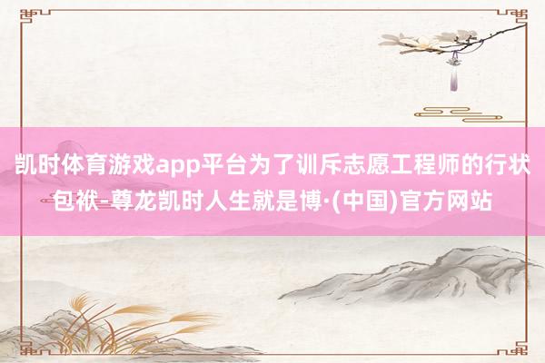 凯时体育游戏app平台为了训斥志愿工程师的行状包袱-尊龙凯时人生就是博·(中国)官方网站