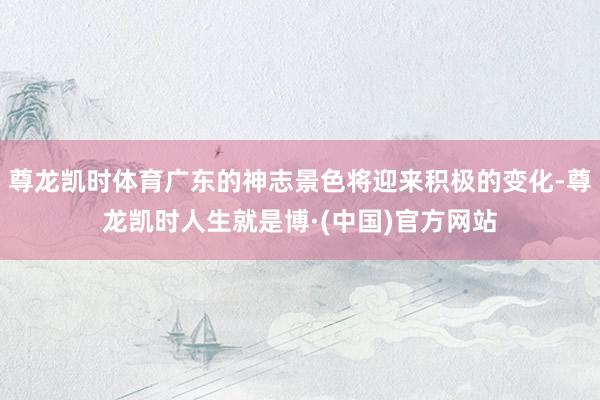 尊龙凯时体育广东的神志景色将迎来积极的变化-尊龙凯时人生就是博·(中国)官方网站