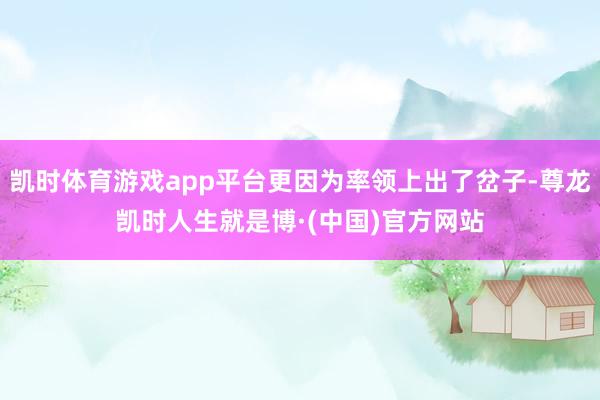 凯时体育游戏app平台更因为率领上出了岔子-尊龙凯时人生就是博·(中国)官方网站