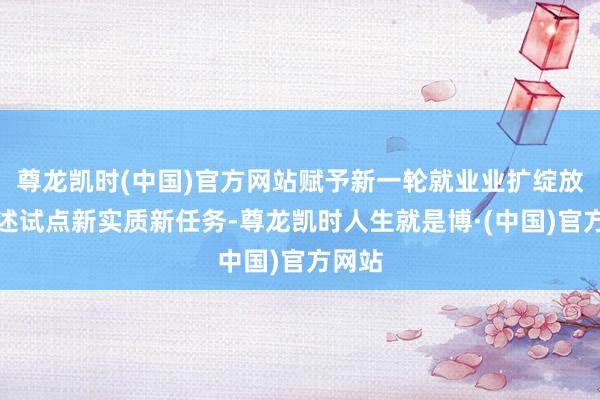 尊龙凯时(中国)官方网站赋予新一轮就业业扩绽放放概述试点新实质新任务-尊龙凯时人生就是博·(中国)官方网站