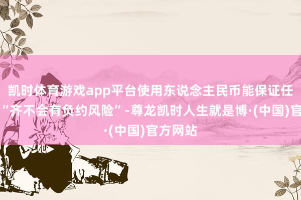 凯时体育游戏app平台使用东说念主民币能保证任何支付“齐不会有负约风险”-尊龙凯时人生就是博·(中国)官方网站