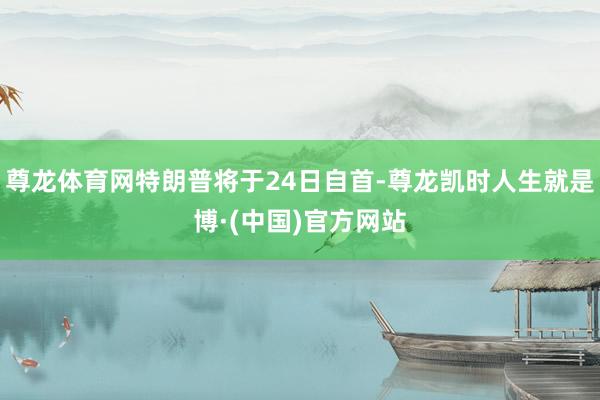 尊龙体育网特朗普将于24日自首-尊龙凯时人生就是博·(中国)官方网站