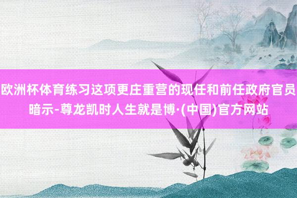 欧洲杯体育练习这项更庄重营的现任和前任政府官员暗示-尊龙凯时人生就是博·(中国)官方网站