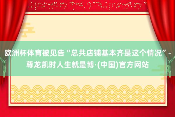 欧洲杯体育被见告“总共店铺基本齐是这个情况”-尊龙凯时人生就是博·(中国)官方网站