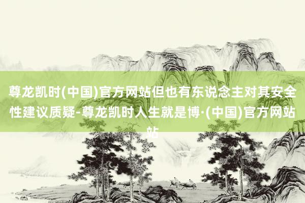 尊龙凯时(中国)官方网站但也有东说念主对其安全性建议质疑-尊龙凯时人生就是博·(中国)官方网站